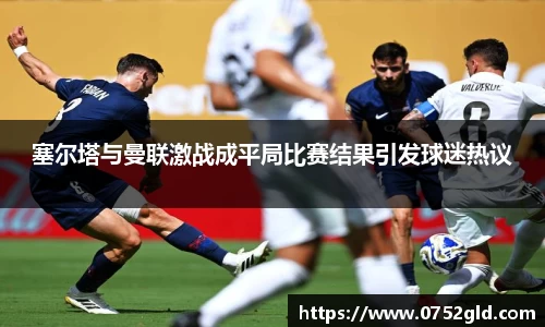 塞尔塔与曼联激战成平局比赛结果引发球迷热议