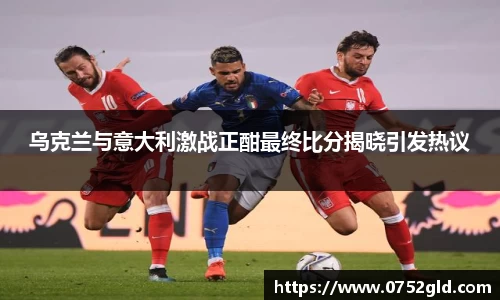 乌克兰与意大利激战正酣最终比分揭晓引发热议